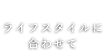 ライフスタイルに 合わせて